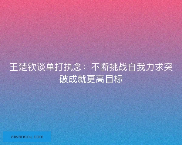 王楚钦谈单打执念：不断挑战自我力求突破成就更高目标