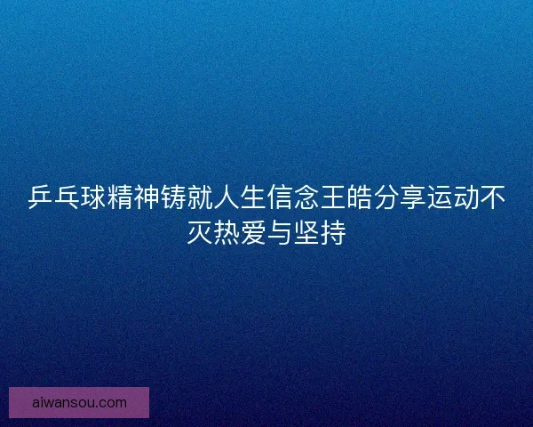 乒乓球精神铸就人生信念王皓分享运动不灭热爱与坚持