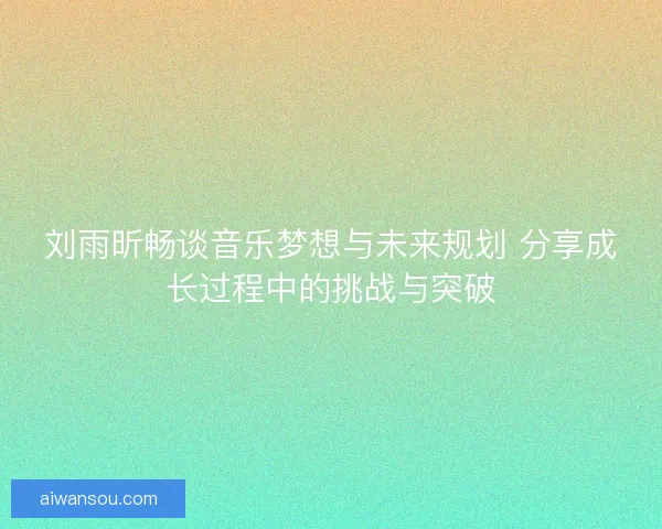 刘雨昕畅谈音乐梦想与未来规划 分享成长过程中的挑战与突破