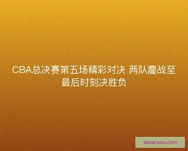 CBA总决赛第五场精彩对决 两队鏖战至最后时刻决胜负