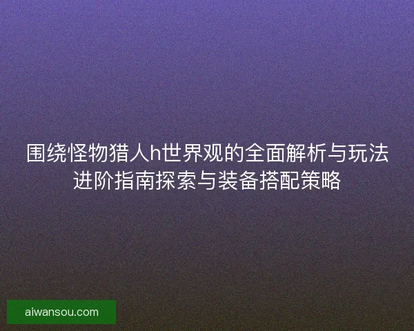 围绕怪物猎人h世界观的全面解析与玩法进阶指南探索与装备搭配策略